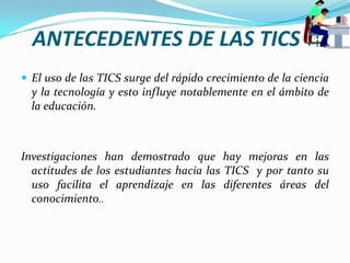 ANTECEDENTES DE LAS TICSEl uso de las TICS surge del rápido crecimiento de la ciencia y la tecnología y esto influye notablemente en el ámbito de la educación.Investigaciones han demostrado que hay mejoras en las actitudes de los estudiantes hacia las TICS  y por tanto su uso facilita el aprendizaje en las diferentes áreas del conocimiento..