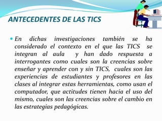 ANTECEDENTES DE LAS TICSEn dichas investigaciones también se ha considerado el contexto en el que las TICS  se integran al aula  y han dado respuesta a interrogantes como cuales son la creencias sobre enseñar y aprender con y sin TICS,  cuales son las experiencias de estudiantes y profesores en las clases al integrar estas herramientas, como usan el computador, que actitudes tienen hacia el uso del mismo, cuales son las creencias sobre el cambio en las estrategias pedagógicas.