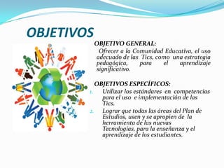 OBJETIVOS   OBJETIVO GENERAL:      Ofrecer a la Comunidad Educativa, el uso   adecuado de las  Tics, como  una estrategia pedagógica, para el aprendizaje significativo.    OBJETIVOS ESPECÍFICOS:Utilizar los estándares  en  competencias para el uso  e implementación de las Tics.Lograr que todas las áreas del Plan de Estudios, usen y se apropien de  la herramienta de las nuevas Tecnologías, para la enseñanza y el aprendizajede los estudiantes. 