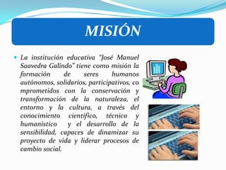 La institución educativa “José Manuel Saavedra Galindo” tiene como misión la formación de seres humanos autónomos, solidarios, participativos, comprometidos con la conservación y transformación de la naturaleza, el entorno y la cultura, a través del conocimiento científico, técnico y humanístico  y el desarrollo de la sensibilidad, capaces de dinamizar su proyecto de vida y liderar procesos de cambio social.