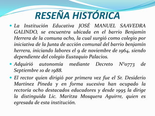 RESEÑA HISTÓRICALa Institución Educativa JOSÉ MANUEL SAAVEDRA GALINDO, se encuentra ubicada en el barrio Benjamín Herrera de la comuna ocho, la cual surgió como colegio por iniciativa de la Junta de acción comunal del barrio benjamín herrera, iniciando labores el 9 de noviembre de 1964, siendo dependiente del colegio Eustaquio Palacios.Adquirió autonomía mediante Decreto N°0773 de Septiembre 10 de 1988.El rector quien dirigió por primera vez fue el Sr. Desiderio Martínez Pineda y en forma sucesiva han ocupado la rectoría ocho destacados educadores y desde 1995 la dirige la distinguida Lic. Maritza Mosquera Aguirre, quien es egresada de esta institución.