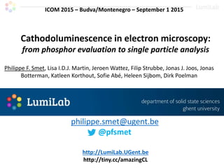 Cathodoluminescence in electron microscopy:
from phosphor evaluation to single particle analysis
Philippe F. Smet, Lisa I.D.J. Martin, Jeroen Wattez, Filip Strubbe, Jonas J. Joos, Jonas
Botterman, Katleen Korthout, Sofie Abé, Heleen Sijbom, Dirk Poelman
http://LumiLab.UGent.be
http://tiny.cc/amazingCL
philippe.smet@ugent.be
@pfsmet
ICOM 2015 – Budva/Montenegro – September 1 2015
 