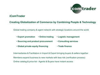 iComTrader

Creating Globalization of Commerce by Combining People & Technology


   Global trading company & agent network with strategic locations around the world


      • Export promotion      • Online trading     • Logistic management

      • Sourcing and product procurement           • Consulting services

      • Global private equity financing            • Trade finance


   Intermediaries & Facilitators in Import & Export bringing buyers & sellers together

   Members expand business to new markets with less risk (verification process)
   Online catalog & price list - Agents & Buyers have instant access
 