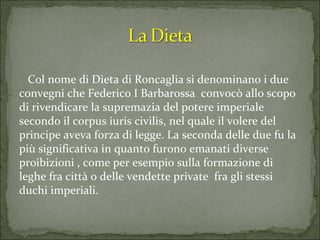 Col nome di Dieta di Roncaglia si denominano i due convegni che Federico I Barbarossa  convocò allo scopo di rivendicare la supremazia del potere imperiale secondo il corpus iuris civilis, nel quale il volere del principe aveva forza di legge. La seconda delle due fu la più significativa in quanto furono emanati diverse proibizioni , come per esempio sulla formazione di leghe fra città o delle vendette private  fra gli stessi duchi imperiali. 