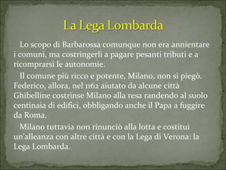 Lo scopo di Barbarossa comunque non era annientare i comuni, ma costringerli a pagare pesanti tributi e a ricomprarsi le autonomie.  Il comune più ricco e potente, Milano, non si piegò. Federico, allora, nel 1162 aiutato da alcune città Ghibelline costrinse Milano alla resa randendo al suolo centinaia di edifici, obbligando anche il Papa a fuggire da Roma.  Milano tuttavia non rinunciò alla lotta e costituì un’alleanza con altre città e con la Lega di Verona: la Lega Lombarda. 