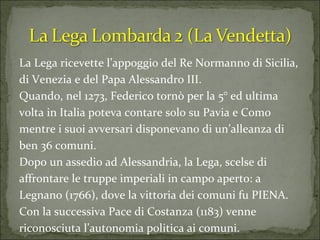 La Lega ricevette l’appoggio del Re Normanno di Sicilia, di Venezia e del Papa Alessandro III. Quando, nel 1273, Federico tornò per la 5° ed ultima volta in Italia poteva contare solo su Pavia e Como mentre i suoi avversari disponevano di un’alleanza di ben 36 comuni. Dopo un assedio ad Alessandria, la Lega, scelse di affrontare le truppe imperiali in campo aperto: a Legnano (1766), dove la vittoria dei comuni fu PIENA.  Con la successiva Pace di Costanza (1183) venne riconosciuta l’autonomia politica ai comuni. 
