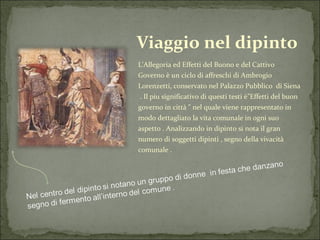 Viaggio nel dipinto L'Allegoria ed Effetti del Buono e del Cattivo Governo è un ciclo di affreschi di Ambrogio Lorenzetti, conservato nel Palazzo Pubblico  di Siena  . Il piu significativo di questi testi è"Effetti del buon governo in città " nel quale viene rappresentato in modo dettagliato la vita comunale in ogni suo aspetto . Analizzando in dipinto si nota il gran numero di soggetti dipinti , segno della vivacità comunale . 