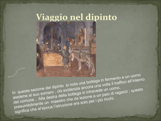 Viaggio nel dipinto In  questa sezione del dipinto  si nota una bottega in fermento e un uomo assieme al suo somaro ; ciò evidenzia ancora una volta il traffico all’interno del comune .  Alla destra della bottega si intravede un uomo, presumibilmente un  maestro che da lezione a un paio di ragazzi ; questo significa che al’epoca l’istruzione era solo per i più ricchi. I 