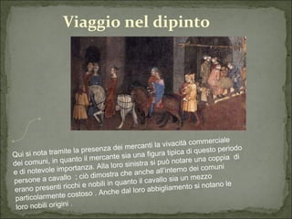Viaggio nel dipinto Qui si nota tramite la presenza dei mercanti la vivacità commerciale dei comuni, in quanto il mercante sia una figura tipica di questo periodo e di notevole importanza. Alla loro sinistra si può notare una coppia  di persone a cavallo  ; ciò dimostra che anche all’interno dei comuni erano presenti ricchi e nobili in quanto il cavallo sia un mezzo particolarmente costoso . Anche dal loro abbigliamento si notano le loro nobili origini . 