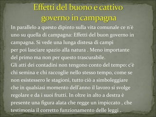 In parallelo a questo dipinto sulla vita comunale ce n'è uno su quella di campagna: Effetti del buon governo in campagna. Si vede una lunga distesa di campi per poi lasciare spazio alla natura . Meno importante del primo ma non per questo trascurabile. Gli atti dei contadini non tengono conto del tempo: c'è chi semina e chi raccoglie nello stesso tempo, come se non esistessero le stagioni, tutto ciò a simboleggiare che in qualsiasi momento dell'anno il lavoro si svolge regolare e da i suoi frutti. In oltre in alto a destra è presente una figura alata che regge un impiccato , che testimonia il corretto funzionamento delle leggi .  