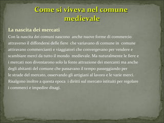 Come si viveva nel comune  medievale La nascita dei mercati Con la nascita dei comuni nascono  anche nuove forme di commercio attraverso il diffondersi delle fiere  che variavano di comune in  comune attiravano commercianti e viaggiatori che convergevano per vendere e scambiare merci da tutto il mondo  medievale. Ma naturalmente le fiere e  i mercati non diventarono solo la fonte attrazione dei mercanti ma anche  degli abitanti del comune che passavano il tempo passeggiando per le strade del mercato, osservando gli artigiani al lavoro e le varie merci. Risalgono inoltre a questa epoca  i diritti sul mercato istituiti per regolare  i commerci e impedire disagi. 