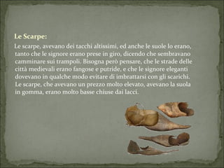 Le Scarpe: Le scarpe, avevano dei tacchi altissimi, ed anche le suole lo erano, tanto che le signore erano prese in giro, dicendo che sembravano camminare sui trampoli. Bisogna però pensare, che le strade delle città medievali erano fangose e putride, e che le signore eleganti dovevano in qualche modo evitare di imbrattarsi con gli scarichi. Le scarpe, che avevano un prezzo molto elevato, avevano la suola in gomma, erano molto basse chiuse dai lacci.  