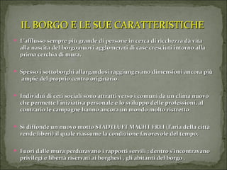 IL BORGO E LE SUE CARATTERISTICHE L’afflusso sempre più grande di persone in cerca di ricchezza dà vita alla nascita del borgo;nuovi agglomerati di case cresciuti intorno alla prima cerchia di mura. Spesso i sottoborghi allargandosi raggiungevano dimensioni ancora più  ampie del proprio centro originario. Individui di ceti sociali sono attratti verso i comuni da un clima nuovo che permette l’iniziativa personale e lo sviluppo delle professioni, al contrario le campagne hanno ancora un mondo molto ristretto Si diffonde un nuovo motto STADTLUFT MACHT FREI (l’aria della città rende liberi) il quale riassume la condizione favorevole del tempo. Fuori dalle mura perduravano i rapporti servili ; dentro s’incontravano privilegi e libertà riservati ai borghesi , gli abitanti del borgo . 