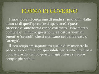 I nuovi potenti cercarono di rendersi autonomi  dalle autorità di quell’epoca (re ,imperatore). Questo processo di autonomia venne chiamato “ movimento comunale”. Il nuovo governo fu affidato a “uomini buoni” e “consoli”, che si riunivano nel parlamento o “arengo”. Il loro scopo era soprattutto quello di mantenere la pace e la concordia indispensabile per la vita cittadina e col passare del tempo queste magistrature si fecero sempre più stabili.  
