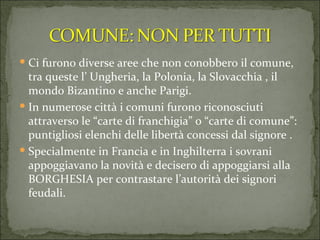 Ci furono diverse aree che non conobbero il comune, tra queste l’ Ungheria, la Polonia, la Slovacchia , il mondo Bizantino e anche Parigi.  In numerose città i comuni furono riconosciuti attraverso le “carte di franchigia” o “carte di comune”: puntigliosi elenchi delle libertà concessi dal signore . Specialmente in Francia e in Inghilterra i sovrani appoggiavano la novità e decisero di appoggiarsi alla BORGHESIA per contrastare l’autorità dei signori feudali.  
