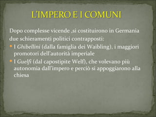 Dopo complesse vicende ,si costituirono in Germania due schieramenti politici contrapposti: I  Ghibellini  (dalla famiglia dei Waibling), i maggiori promotori dell’autorità imperiale  I  Guelfi  (dal capostipite Welf), che volevano più autonomia dall’impero e perciò si appoggiarono alla chiesa  