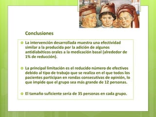 Conclusiones
 La intervención desarrollada muestra una efectividad
similar a la producida por la adición de algunos
antidiabéticos orales a la medicación basal (alrededor de
1% de reducción).
 La principal limitación es el reducido número de efectivos
debido al tipo de trabajo que se realiza en el que todos los
pacientes participan en rondas consecutivas de opinión, lo
que impide que el grupo sea más grande de 12 personas.
 El tamaño suficiente sería de 35 personas en cada grupo.
 