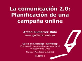 La comunicación 2.0: Planificación de una campaña online Antoni Gutiérrez-Rubí www.gutierrez-rubi.es Curso de Liderazgo. Workshop Preparando la campaña electoral local y autonómica 2011 Murcia, 17 de febrero de 2011 BLOQUE  I 