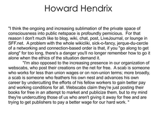 Howard Hendrix &quot;I think the ongoing and increasing sublimation of the private space of consciousness into public netspace is profoundly pernicious.  For that reason I don't much like to blog, wiki, chat, post, LiveJournal, or lounge in SFF.net.  A problem with the whole wikicliki, sick-o-fancy, jerque-du-cercle of a networking and connection-based order is that, if you &quot;go along to get along&quot; for too long, there's a danger you'll no longer remember how to go it alone when the ethics of the situation demand it.  &quot;I'm also opposed to the increasing presence in our organization of webscabs, who post their creations on the net for free.  A scab is someone who works for less than union wages or on non-union terms; more broadly, a scab is someone who feathers his own nest and advances his own career by undercutting the efforts of his fellow workers to gain better pay and working conditions for all. Webscabs claim they're just posting their books for free in an attempt to market and publicize them, but to my mind they're undercutting those of us who aren't giving it away for free and are trying to get publishers to pay a better wage for our hard work. &quot;  