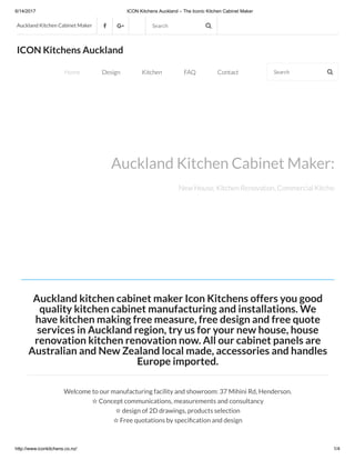 6/14/2017 ICON Kitchens Auckland – The Iconic Kitchen Cabinet Maker
http://www.iconkitchens.co.nz/ 1/4
Auckland kitchen cabinet maker Icon Kitchens offers you good
quality kitchen cabinet manufacturing and installations. We
have kitchen making free measure, free design and free quote
services in Auckland region, try us for your new house, house
renovation kitchen renovation now. All our cabinet panels are
Australian and New Zealand local made, accessories and handles
Europe imported.
Welcome to our manufacturing facility and showroom: 37 Mihini Rd, Henderson.
✩ Concept communications, measurements and consultancy
✩ design of 2D drawings, products selection
✩ Free quotations by speci cation and design
Auckland Kitchen Cabinet Maker   Search 
Auckland Kitchen Cabinet Maker: Ico
New House, Kitchen Renovation, Commercial Kitchen Fit Ou
ICON Kitchens Auckland
Home Design Kitchen FAQ Contact Search 
 