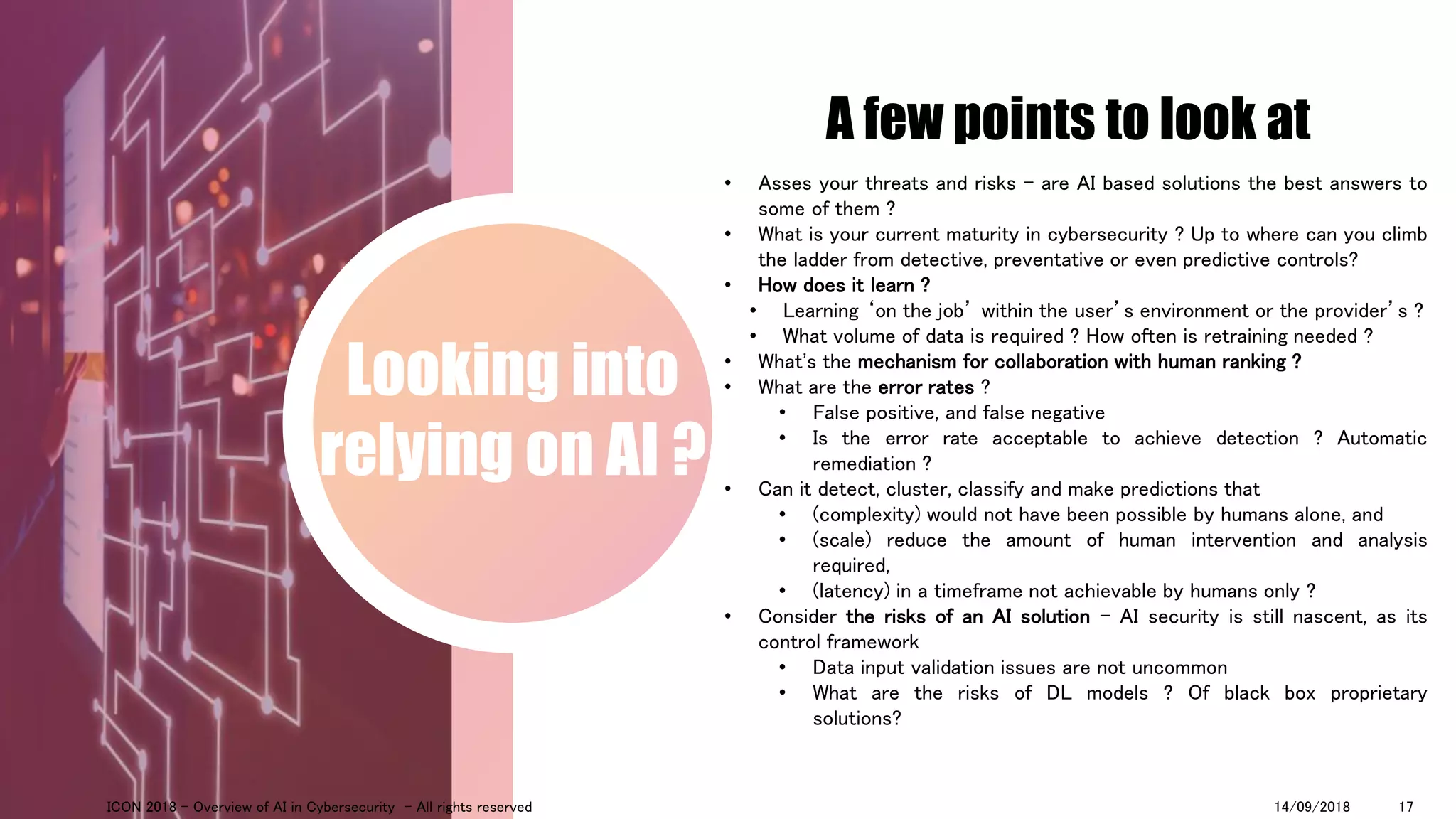 A few points to look at
Looking into
relying on AI ?
• Asses your threats and risks – are AI based solutions the best answers to
some of them ?
• What is your current maturity in cybersecurity ? Up to where can you climb
the ladder from detective, preventative or even predictive controls?
• How does it learn ?
• Learning ‘on the job’ within the user’s environment or the provider’s ?
• What volume of data is required ? How often is retraining needed ?
• What's the mechanism for collaboration with human ranking ?
• What are the error rates ?
• False positive, and false negative
• Is the error rate acceptable to achieve detection ? Automatic
remediation ?
• Can it detect, cluster, classify and make predictions that
• (complexity) would not have been possible by humans alone, and
• (scale) reduce the amount of human intervention and analysis
required,
• (latency) in a timeframe not achievable by humans only ?
• Consider the risks of an AI solution - AI security is still nascent, as its
control framework
• Data input validation issues are not uncommon
• What are the risks of DL models ? Of black box proprietary
solutions?
14/09/2018ICON 2018 - Overview of AI in Cybersecurity - All rights reserved 17
 