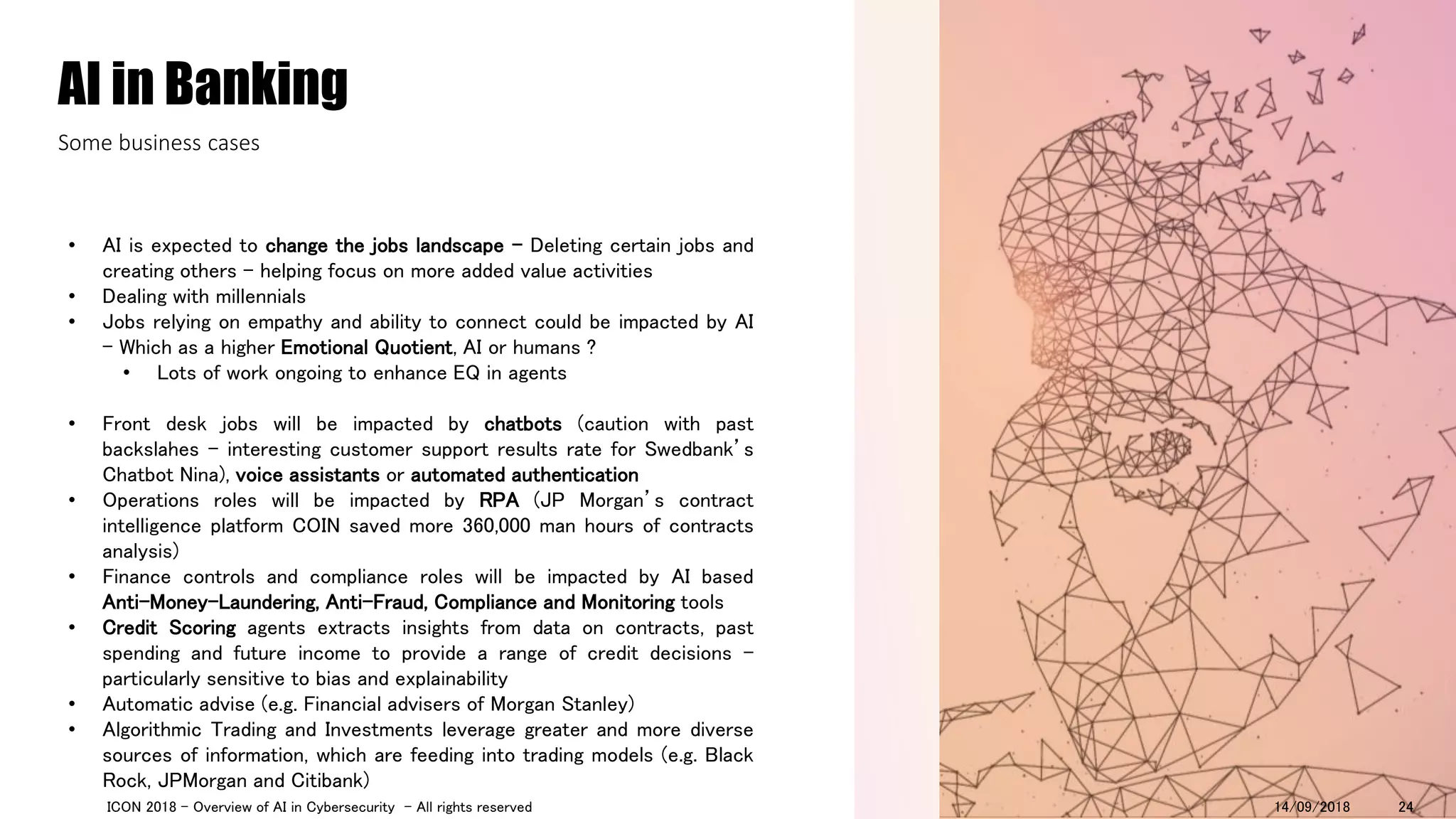 • AI is expected to change the jobs landscape - Deleting certain jobs and
creating others – helping focus on more added value activities
• Dealing with millennials
• Jobs relying on empathy and ability to connect could be impacted by AI
- Which as a higher Emotional Quotient, AI or humans ?
• Lots of work ongoing to enhance EQ in agents
• Front desk jobs will be impacted by chatbots (caution with past
backslahes – interesting customer support results rate for Swedbank’s
Chatbot Nina), voice assistants or automated authentication
• Operations roles will be impacted by RPA (JP Morgan’s contract
intelligence platform COIN saved more 360,000 man hours of contracts
analysis)
• Finance controls and compliance roles will be impacted by AI based
Anti-Money-Laundering, Anti-Fraud, Compliance and Monitoring tools
• Credit Scoring agents extracts insights from data on contracts, past
spending and future income to provide a range of credit decisions –
particularly sensitive to bias and explainability
• Automatic advise (e.g. Financial advisers of Morgan Stanley)
• Algorithmic Trading and Investments leverage greater and more diverse
sources of information, which are feeding into trading models (e.g. Black
Rock, JPMorgan and Citibank)
AI in Banking
Some business cases
14/09/2018ICON 2018 - Overview of AI in Cybersecurity - All rights reserved 24
 