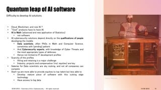 • Cloud, Blockchain, and now AI ?
• “Cool” products have to have AI
• AI is Math (advanced and new application of Statistics)
• not software
• AI cybersecurity solutions depend directly on the qualifications of people
developing the models
• Data scientists, often PhDs in Math and Computer Science,
sometimes with (pending) pattent
• And Cybersecurity experts, with knowledge of Cyber Threats and
the most appropriate types of defenses
• Hence not limited to IT development profiles
• Scarcity of the profiles
• Hiring and retaining is a major challenge
• Industry, projects and compensation (incl. equities) are key
• Salaries for Data scientists are sky rocking, and not all companies can
compete
• Start-up are more able to provide equities to top talent but less able to
• Develop mature piece of software with this cutting edge
technology
• Have access to big data
Quantum leap of AI software
Difficulty to develop AI solutions
Source: Wikipedia
14/09/2018ICON 2018 - Overview of AI in Cybersecurity - All rights reserved 15
 