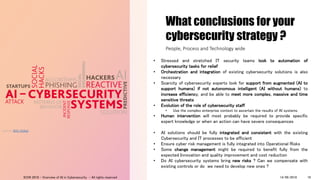 What conclusions for your
cybersecurity strategy ?
• Stressed and stretched IT security teams look to automation of
cybersecurity tasks for relief
• Orchestration and integration of existing cybersecurity solutions is also
necessary
• Scarcity of cybersecurity experts look for support from augmented (AI to
support humans) if not autonomous intelligent (AI without humans) to
increase efficiency, and be able to meet more complex, massive and time
sensitive threats
• Evolution of the role of cybersecurity staff
• Use the complex enterprise context to ascertain the results of AI systems
• Human intervention will most probably be required to provide specific
expert knowledge or when an action can have severe consequences
• AI solutions should be fully integrated and consistent with the existing
Cybersecurity and IT processes to be efficient
• Ensure cyber risk management is fully integrated into Operational Risks
• Some change management might be required to benefit fully from the
expected Innovation and quality improvement and cost reduction
• Do AI cybersecurity systems bring new risks ? Can we compensate with
existing controls or do we need to develop new ones ?
People, Process and Technology wide
Source: BDO Global
14/09/2018ICON 2018 - Overview of AI in Cybersecurity - All rights reserved 19
 