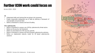AI
• Understand skills and training that are going to be necessary
• Enable responsible widespread use of data by defining a framework of
interoperable anonymized data
• Define a framework to assess and test AI safety
AI in cybersecurity
• Define a framework to assess use of AI by cybersecurity threat actors
• Define an AI security risk framework
• Define an associated set of AI security controls
• Define a framework to assess and test AI based cybersecurity solutions
• Define an implemental maturity model for AI based cybersecurity
solutions
Further ICON work could focus on
Across 2018 - 2019
Source: NIST AI projects
14/09/2018ICON 2018 - Overview of AI in Cybersecurity - All rights reserved 21
 