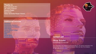 Contact us@
Olivier Busolini
busolivier@protonmail.com
This presentation was created in my personal capacity. The opinions expressed in this
document are mine only, and do not necessarily reflect the view of my employer.
All right reserved to the author.
Additionnal sources
Accenture
Autonomous Research
Cybersecurity intelligence
CSO Online
Defcon 2018 AI Village
Microsoft
NIST
Raffael Marty
Rodney Brooks
Thanks to
Reto Aeberhardt (EY)
Jan Tietze (Cylance)
Godefroy Riegler
David Doret
Fabian Gentinetta-Parpan (Vectra)
14/09/2018ICON 2018 - Overview of AI in Cybersecurity - All rights reserved 22
 