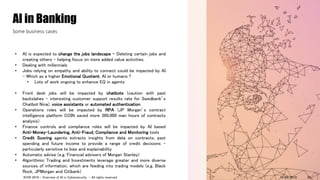 • AI is expected to change the jobs landscape - Deleting certain jobs and
creating others – helping focus on more added value activities
• Dealing with millennials
• Jobs relying on empathy and ability to connect could be impacted by AI
- Which as a higher Emotional Quotient, AI or humans ?
• Lots of work ongoing to enhance EQ in agents
• Front desk jobs will be impacted by chatbots (caution with past
backslahes – interesting customer support results rate for Swedbank’s
Chatbot Nina), voice assistants or automated authentication
• Operations roles will be impacted by RPA (JP Morgan’s contract
intelligence platform COIN saved more 360,000 man hours of contracts
analysis)
• Finance controls and compliance roles will be impacted by AI based
Anti-Money-Laundering, Anti-Fraud, Compliance and Monitoring tools
• Credit Scoring agents extracts insights from data on contracts, past
spending and future income to provide a range of credit decisions –
particularly sensitive to bias and explainability
• Automatic advise (e.g. Financial advisers of Morgan Stanley)
• Algorithmic Trading and Investments leverage greater and more diverse
sources of information, which are feeding into trading models (e.g. Black
Rock, JPMorgan and Citibank)
AI in Banking
Some business cases
14/09/2018ICON 2018 - Overview of AI in Cybersecurity - All rights reserved 24
 
