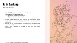 • AI explainability will most probably be required by regulations
• Accountability and reputational risks
• Error rates create reputational risk
• Might need compensating controls
• Current market adoption of AI is driven by the risk appetite of the
company, that seems to be directly related to its size and competitive
environment
• Maturity of the banking industry in cybersecurity should ease the
securisation of AI
• Most of ML is powered by exchange of data with Cloud based
technologies
AI in Banking
And attention points
14/09/2018ICON 2018 - Overview of AI in Cybersecurity - All rights reserved 25
 
