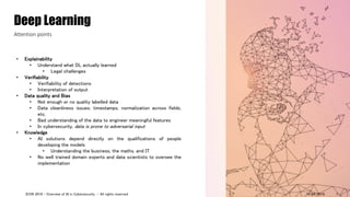 • Explainability
• Understand what DL actually learned
• Legal challenges
• Verifiability
• Verifiability of detections
• Interpretation of output
• Data quality and Bias
• Not enough or no quality labelled data
• Data cleanliness issues: timestamps, normalization across fields,
etc.
• Bad understanding of the data to engineer meaningful features
• In cybersecurity, data is prone to adversarial input
• Knowledge
• AI solutions depend directly on the qualifications of people
developing the models
• Understanding the business, the maths, and IT
• No well trained domain experts and data scientists to oversee the
implementation
Deep Learning
Attention points
14/09/2018ICON 2018 - Overview of AI in Cybersecurity - All rights reserved 7
 
