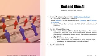 Red and Blue AI
• AI versus AI cybersecurity competition DARPA "Grand Challenge”
• 2013-2016 – 55M$ event, 3,75M$ prize
Winner: Mayhem – its code is now used by the Pentagone and US Defense
in war zones
• Attack, Defend (Run services and Patch (which created most of
problems))
• Red AI is AI based Cybercrime
• Next Level Threats (NLT’s) based Cyberattacks. This means
cyberattacks which are using artificial intelligence, machine learning
and robotics in combination to make attacks even harder to detect and
fight against.
• Difficult to assess the level of this risk
• Most example in the next slidebelow are at the research stage
• Could some be already available from the Darkweb ?
• Blue Ai is Defensive AI
New risks demand new controls
14/09/2018ICON 2018 - Overview of AI in Cybersecurity - All rights reserved 9
 