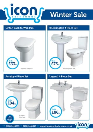 Winter Sale
 Linton Back to Wall Pan                       Knedlington 4 Piece Set




     Only                                       Only

    £33       .50                               £73     .50


                       Including Toilet Seat                   Including Toilet Seat




 Asselby 4 Piece Set                           Legend 4 Piece Set




    Only

   £94       .00



                                                 Only

                                                £86      .00
                    Including
      All
    prices
                    Toilet Seat
   exclude
     VAT



T: 01782 410033 F: 01782 461513 E: enquiries@iconbathrooms.co.uk
 