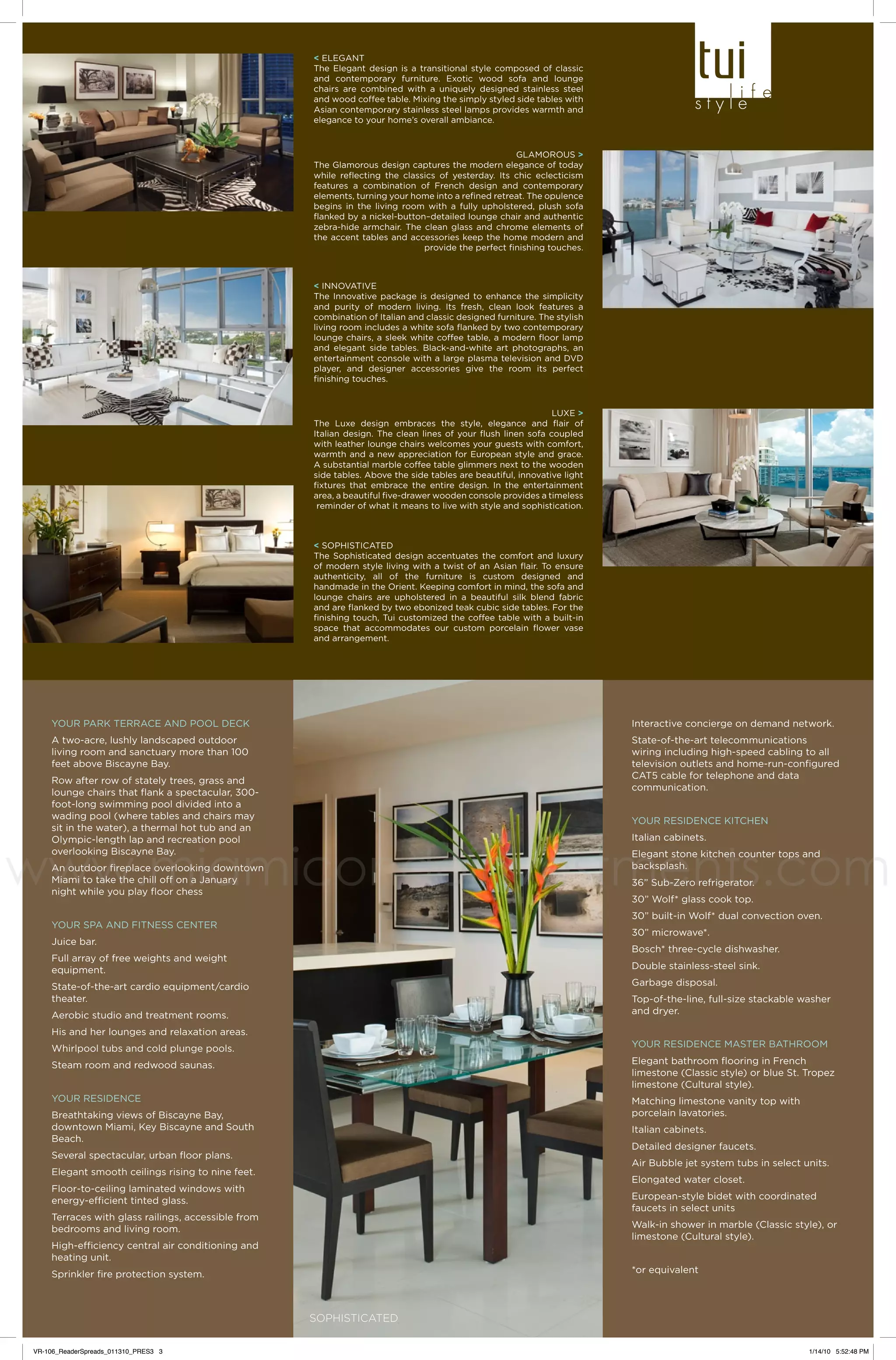 < ELEGANT
The Elegant design is a transitional style composed of classic
and contemporary furniture. Exotic wood sofa and lounge
chairs are combined with a uniquely designed stainless steel
and wood coffee table. Mixing the simply styled side tables with
Asian contemporary stainless steel lamps provides warmth and
elegance to your home’s overall ambiance.

GLAMOROUS >
The Glamorous design captures the modern elegance of today
while reflecting the classics of yesterday. Its chic eclecticism
features a combination of French design and contemporary
elements, turning your home into a refined retreat. The opulence
begins in the living room with a fully upholstered, plush sofa
flanked by a nickel-button–detailed lounge chair and authentic
zebra-hide armchair. The clean glass and chrome elements of
the accent tables and accessories keep the home modern and
provide the perfect finishing touches.

< INNOVATIVE
The Innovative package is designed to enhance the simplicity
and purity of modern living. Its fresh, clean look features a
combination of Italian and classic designed furniture. The stylish
living room includes a white sofa flanked by two contemporary
lounge chairs, a sleek white coffee table, a modern floor lamp
and elegant side tables. Black-and-white art photographs, an
entertainment console with a large plasma television and DVD
player, and designer accessories give the room its perfect
finishing touches.

LUXE >
The Luxe design embraces the style, elegance and flair of
Italian design. The clean lines of your flush linen sofa coupled
with leather lounge chairs welcomes your guests with comfort,
warmth and a new appreciation for European style and grace.
A substantial marble coffee table glimmers next to the wooden
side tables. Above the side tables are beautiful, innovative light
fixtures that embrace the entire design. In the entertainment
area, a beautiful five-drawer wooden console provides a timeless
reminder of what it means to live with style and sophistication.

< SOPHISTICATED
The Sophisticated design accentuates the comfort and luxury
of modern style living with a twist of an Asian flair. To ensure
authenticity, all of the furniture is custom designed and
handmade in the Orient. Keeping comfort in mind, the sofa and
lounge chairs are upholstered in a beautiful silk blend fabric
and are flanked by two ebonized teak cubic side tables. For the
finishing touch, Tui customized the coffee table with a built-in
space that accommodates our custom porcelain flower vase
and arrangement.

YOUR PARK TERRACE AND POOL DECK

Interactive concierge on demand network.

A two-acre, lushly landscaped outdoor
living room and sanctuary more than 100
feet above Biscayne Bay.

State-of-the-art telecommunications
wiring including high-speed cabling to all
television outlets and home-run-configured
CAT5 cable for telephone and data
communication.

Row after row of stately trees, grass and
lounge chairs that flank a spectacular, 300foot-long swimming pool divided into a
wading pool (where tables and chairs may
sit in the water), a thermal hot tub and an
Olympic-length lap and recreation pool
overlooking Biscayne Bay.

YOUR RESIDENCE KITCHEN

www.miamicondoinvestments.com
Italian cabinets.

Elegant stone kitchen counter tops and
backsplash.

An outdoor fireplace overlooking downtown
Miami to take the chill off on a January
night while you play floor chess

36” Sub-Zero refrigerator.
30” Wolf* glass cook top.

30” built-in Wolf* dual convection oven.

YOUR SPA AND FITNESS CENTER

30” microwave*.

Juice bar.

Bosch* three-cycle dishwasher.

Full array of free weights and weight
equipment.

Double stainless-steel sink.
Garbage disposal.

State-of-the-art cardio equipment/cardio
theater.

Top-of-the-line, full-size stackable washer
and dryer.

Aerobic studio and treatment rooms.
His and her lounges and relaxation areas.
Whirlpool tubs and cold plunge pools.

YOUR RESIDENCE MASTER BATHROOM

Steam room and redwood saunas.

Elegant bathroom flooring in French
limestone (Classic style) or blue St. Tropez
limestone (Cultural style).

YOUR RESIDENCE

Matching limestone vanity top with
porcelain lavatories.

Breathtaking views of Biscayne Bay,
downtown Miami, Key Biscayne and South
Beach.

Italian cabinets.
Detailed designer faucets.

Several spectacular, urban floor plans.

Air Bubble jet system tubs in select units.

Elegant smooth ceilings rising to nine feet.

Elongated water closet.

Floor-to-ceiling laminated windows with
energy-efficient tinted glass.

European-style bidet with coordinated
faucets in select units

Terraces with glass railings, accessible from
bedrooms and living room.

Walk-in shower in marble (Classic style), or
limestone (Cultural style).

High-efficiency central air conditioning and
heating unit.

*or equivalent

Sprinkler fire protection system.

Sophisticated
VR-106_ReaderSpreads_011310_PRES3 3

1/14/10 5:52:48 PM

 
