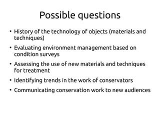 Possible questions
●
History of the technology of objects (materials and
techniques)
●
Evaluating environment management based on
condition surveys
●
Assessing the use of new materials and techniques
for treatment
●
Identifying trends in the work of conservators
●
Communicating conservation work to new audiences
 