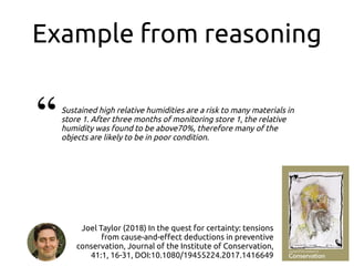 Example from reasoning
Sustained high relative humidities are a risk to many materials in
store 1. After three months of monitoring store 1, the relative
humidity was found to be above70%, therefore many of the
objects are likely to be in poor condition.
“
Joel Taylor (2018) In the quest for certainty: tensions
from cause-and-effect deductions in preventive
conservation, Journal of the Institute of Conservation,
41:1, 16-31, DOI:10.1080/19455224.2017.1416649
 