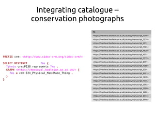 Integrating catalogue –
conservation photographs
ms
<https://medieval.bodleian.ox.ac.uk/catalog/manuscript_1596>
<https://medieval.bodleian.ox.ac.uk/catalog/manuscript_7239>
<https://medieval.bodleian.ox.ac.uk/catalog/manuscript_427>
<https://medieval.bodleian.ox.ac.uk/catalog/manuscript_7565>
<https://medieval.bodleian.ox.ac.uk/catalog/manuscript_4820>
<https://medieval.bodleian.ox.ac.uk/catalog/manuscript_407>
<https://medieval.bodleian.ox.ac.uk/catalog/manuscript_1719>
<https://medieval.bodleian.ox.ac.uk/catalog/manuscript_8391>
<https://medieval.bodleian.ox.ac.uk/catalog/manuscript_1388>
<https://medieval.bodleian.ox.ac.uk/catalog/manuscript_520>
<https://medieval.bodleian.ox.ac.uk/catalog/manuscript_6421>
<https://medieval.bodleian.ox.ac.uk/catalog/manuscript_4630>
<https://medieval.bodleian.ox.ac.uk/catalog/manuscript_7355>
<https://medieval.bodleian.ox.ac.uk/catalog/manuscript_3092>
<https://medieval.bodleian.ox.ac.uk/catalog/manuscript_3090>
<https://medieval.bodleian.ox.ac.uk/catalog/manuscript_6682>
<https://medieval.bodleian.ox.ac.uk/catalog/manuscript_6334>
<https://medieval.bodleian.ox.ac.uk/catalog/manuscript_9998>
 
