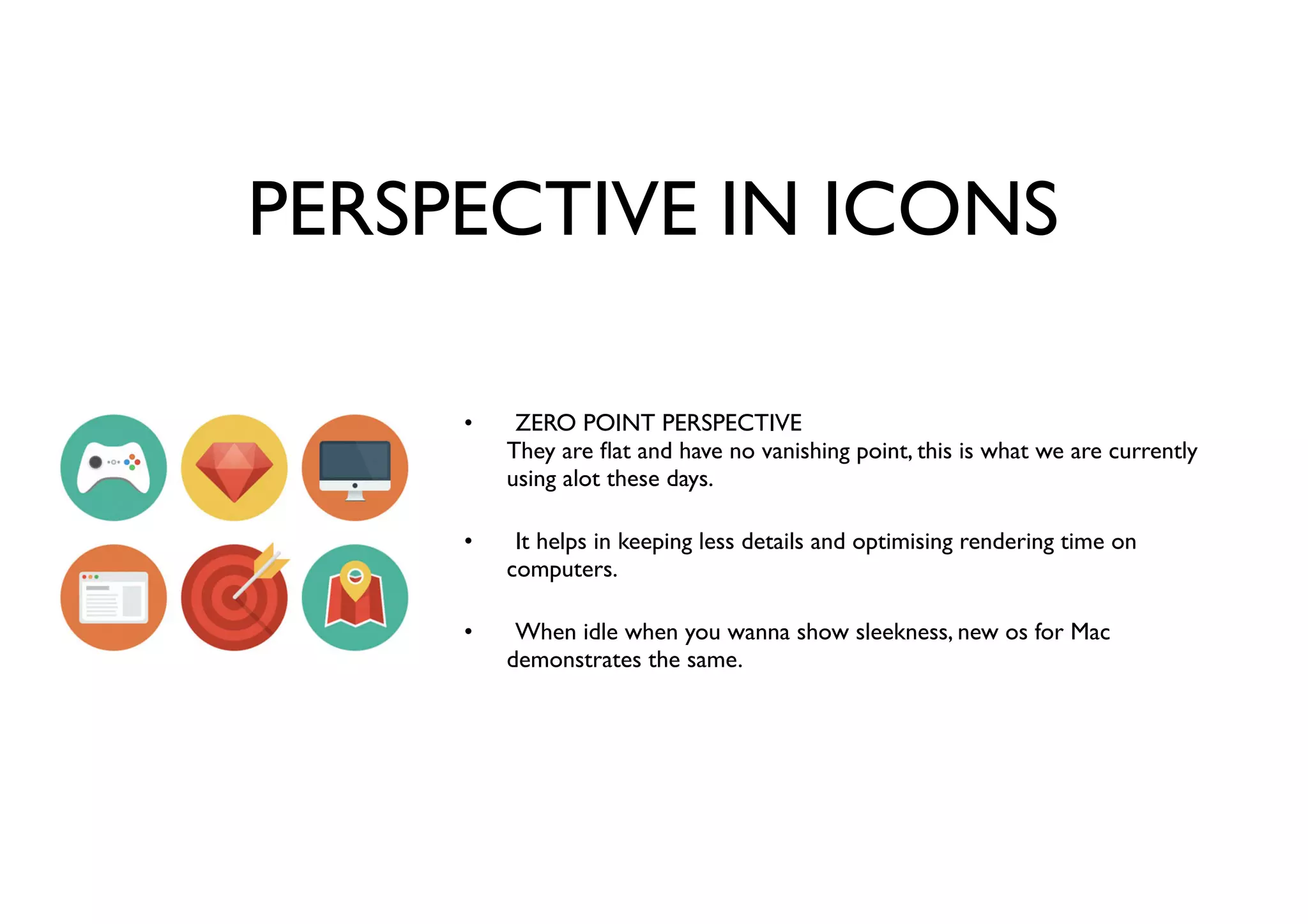 PERSPECTIVE IN ICONS
ZERO POINT PERSPECTIVE
They are ﬂat and have no vanishing point, this is what we are currently
using alot these days.
It helps in keeping less details and optimising rendering time on
computers.
When idle when you wanna show sleekness, new os for Mac
demonstrates the same.
•
•
•
 