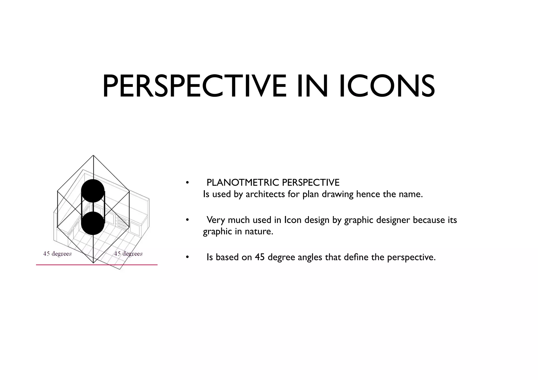 PERSPECTIVE IN ICONS
PLANOTMETRIC PERSPECTIVE
Is used by architects for plan drawing hence the name.
Very much used in Icon design by graphic designer because its
graphic in nature.
Is based on 45 degree angles that deﬁne the perspective.
•
•
•
 