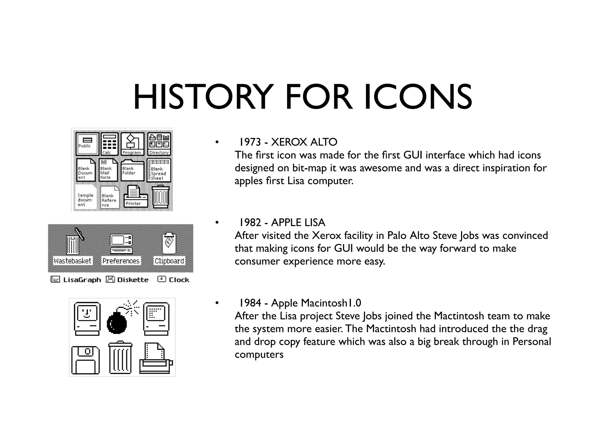 HISTORY FOR ICONS
1973 - XEROX ALTO
The ﬁrst icon was made for the ﬁrst GUI interface which had icons
designed on bit-map it was awesome and was a direct inspiration for
apples ﬁrst Lisa computer.
1982 - APPLE LISA
After visited the Xerox facility in Palo Alto Steve Jobs was convinced
that making icons for GUI would be the way forward to make
consumer experience more easy.
1984 - Apple Macintosh1.0
After the Lisa project Steve Jobs joined the Mactintosh team to make
the system more easier. The Mactintosh had introduced the the drag
and drop copy feature which was also a big break through in Personal
computers
•
•
•
 