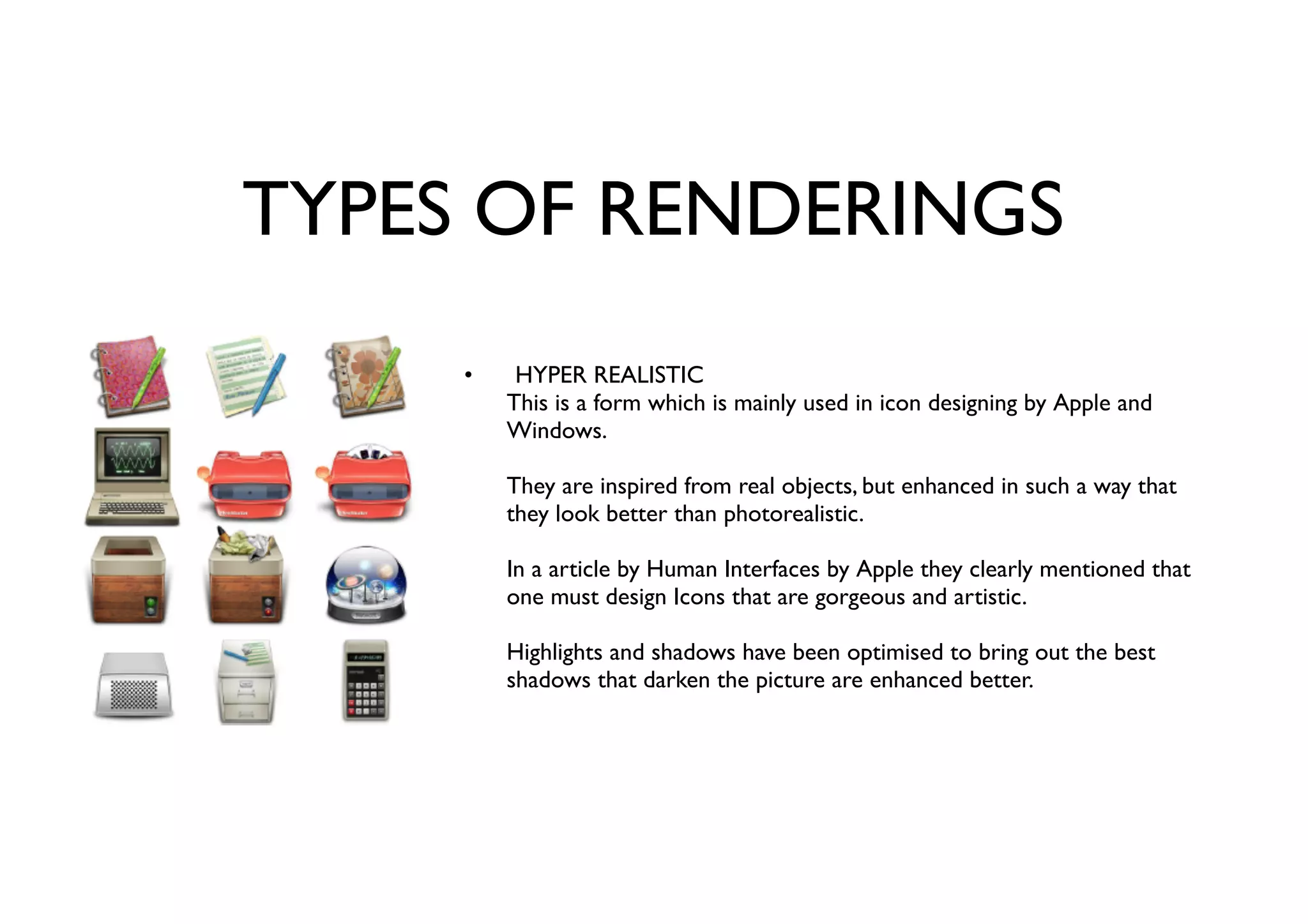 TYPES OF RENDERINGS
HYPER REALISTIC
This is a form which is mainly used in icon designing by Apple and
Windows.
They are inspired from real objects, but enhanced in such a way that
they look better than photorealistic.
In a article by Human Interfaces by Apple they clearly mentioned that
one must design Icons that are gorgeous and artistic.
Highlights and shadows have been optimised to bring out the best
shadows that darken the picture are enhanced better.
•
 