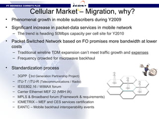 PT INDONESIA COMNETS PLUS


                 Cellular Market – Migration, why?
•   Phenomenal growth in mobile subscribers during Y2009
•   Significant increase in packet-data services in mobile network
    – The trend is heading 50Mbps capacity per cell site for Y2010
•   Packet Switched Network based on FO promises more bandwidth at lower
    costs
    – Traditional wireline TDM expansion can’t meet traffic growth and expenses
    – Frequency crowded for microwave backhaul

•   Standardization process
    – 3GPP (3rd Generation Partnership Project)
    –   ITU-T / ITU-R (Telecommunications / Radio)
    –   IEEE802.16 / WiMAX forum
    –   Carrier Ethernet MEF 22 (MBH IA)
    –   MPLS & Broadband forum (Framework & requirements)
    –   IOMETRIX – MEF and CES services certification
    –   EANTC – Mobile backhaul interoperability events
 