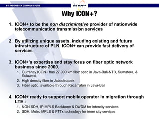 PT INDONESIA COMNETS PLUS



                                  Why ICON+?
  1. ICON+ to be the non discriminative provider of nationwide
     telecommunication transmission services

  2. By utilizing unique assets, including existing and future
     infrastructure of PLN, ICON+ can provide fast delivery of
     services

  3. ICON+’s expertise and stay focus on fiber optic network
     business since 2000.
       1. Currently ICON+ has 27.000 km fiber optic in Java-Bali-NTB, Sumatera, &
          Sulawesi.
       2. High density fiber in Jabodetabek
       3. Fiber optic available through Kecamatan in Java-Bali


  4. ICON+ ready to support mobile operator in migration through
     LTE :
       1. NGN SDH, IP MPLS Backbone & DWDM for intercity services
       2. SDH, Metro MPLS & FTTx technology for inner city services
 