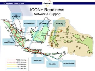 PT INDONESIA COMNETS PLUS




                                  ICON+ Readiness
             RO
              RO
                                      Network & Support
          SUMBAGUT
           SUMBAGUT



                           RO SUMBAGSEL
                            RO SUMBAGSEL    RO JABAR
                                             RO JABAR           RO INTIM
                                                                 RO INTIM




                   .  Singapore




    RO
     RO
SUMBAGTENG
 SUMBAGTENG




                                      RO JATENG
                                       RO JATENG

                                                                            RO BALI NUSRA
                                                                             RO BALI NUSRA
                                                        RO JATIM
                                                         RO JATIM
 
