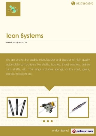 08376806392
A Member of
Icon Systems
www.iconsystems.co
Precision Turned Components Feeding Systems Automobile Turned Components Special
Purpose Machines Industrial Conveyors Hydraulic Power Packs Industrial Elevators Industrial
Automation Precision Turned Components Feeding Systems Automobile Turned
Components Special Purpose Machines Industrial Conveyors Hydraulic Power Packs Industrial
Elevators Industrial Automation Precision Turned Components Feeding Systems Automobile
Turned Components Special Purpose Machines Industrial Conveyors Hydraulic Power
Packs Industrial Elevators Industrial Automation Precision Turned Components Feeding
Systems Automobile Turned Components Special Purpose Machines Industrial
Conveyors Hydraulic Power Packs Industrial Elevators Industrial Automation Precision Turned
Components Feeding Systems Automobile Turned Components Special Purpose
Machines Industrial Conveyors Hydraulic Power Packs Industrial Elevators Industrial
Automation Precision Turned Components Feeding Systems Automobile Turned
Components Special Purpose Machines Industrial Conveyors Hydraulic Power Packs Industrial
Elevators Industrial Automation Precision Turned Components Feeding Systems Automobile
Turned Components Special Purpose Machines Industrial Conveyors Hydraulic Power
Packs Industrial Elevators Industrial Automation Precision Turned Components Feeding
Systems Automobile Turned Components Special Purpose Machines Industrial
Conveyors Hydraulic Power Packs Industrial Elevators Industrial Automation Precision Turned
Components Feeding Systems Automobile Turned Components Special Purpose
We are one of the leading manufacturer and supplier of high quality
automobile components like shafts, bushes, thrust washers, brakes
cam shafts, etc. This range includes springs, clutch shaft, gears,
brakes, indicators etc.
 