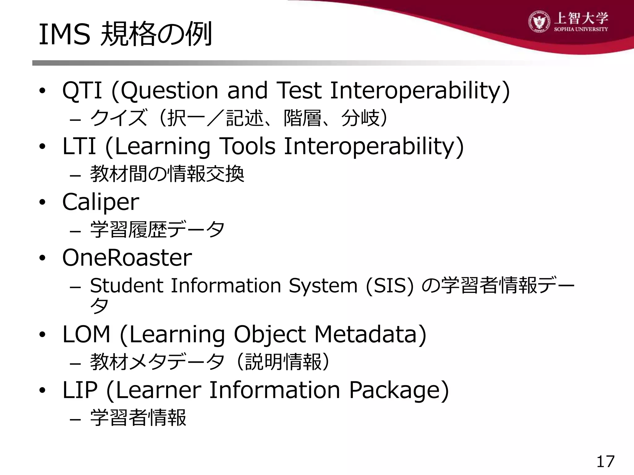 IMS 規格の例
• QTI (Question and Test Interoperability)
– クイズ（択一／記述、階層、分岐）
• LTI (Learning Tools Interoperability)
– 教材間の情報交換
• Caliper
– 学習履歴データ
• OneRoaster
– Student Information System (SIS) の学習者情報デー
タ
• LOM (Learning Object Metadata)
– 教材メタデータ（説明情報）
• LIP (Learner Information Package)
– 学習者情報
17
 