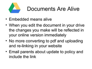 Documents Are Alive
• Embedded means alive
• When you edit the document in your drive
the changes you make will be reflected in
your online version immediately
• No more converting to pdf and uploading
and re-linking in your website
• Email parents about update to policy and
include the link

 