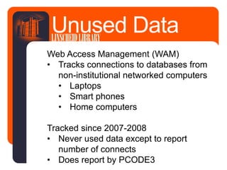 Web Access Management (WAM)
• Tracks connections to databases from
non-institutional networked computers
• Laptops
• Smart phones
• Home computers
Tracked since 2007-2008
• Never used data except to report
number of connects
• Does report by PCODE3
Unused DataLINSCHEIDLIBRARY
 